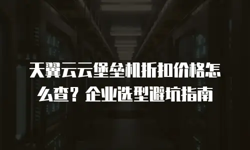 天翼云云堡垒机折扣价格怎么查？企业选型避坑指南