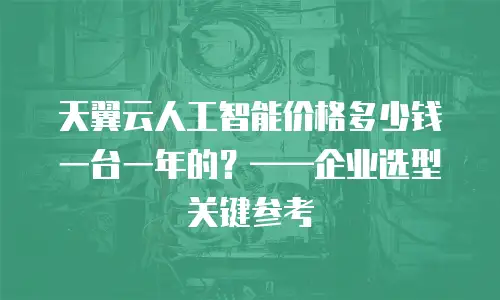 天翼云人工智能价格多少钱一台一年的？&mdash;&mdash;企业选型关键参考