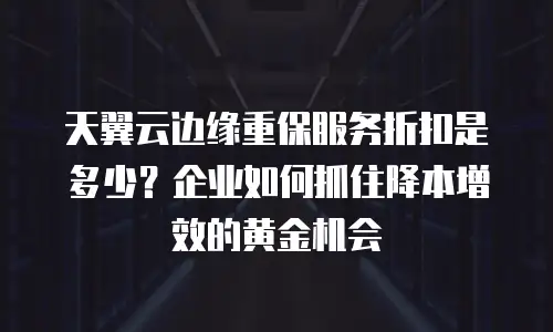 天翼云边缘重保服务折扣是多少？企业如何抓住降本增效的黄金机会
