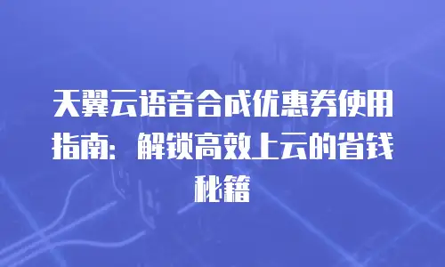 天翼云语音合成优惠券使用指南：解锁高效上云的省钱秘籍