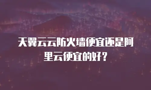 天翼云云防火墙便宜还是阿里云便宜的好？