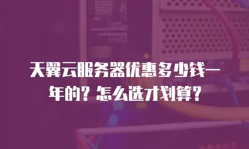 天翼云服务器优惠多少钱一年的？怎么选才划算？