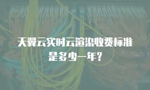 天翼云实时云渲染收费标准是多少一年？