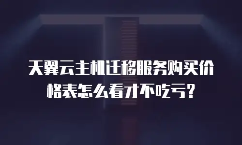 天翼云主机迁移服务购买价格表怎么看才不吃亏？