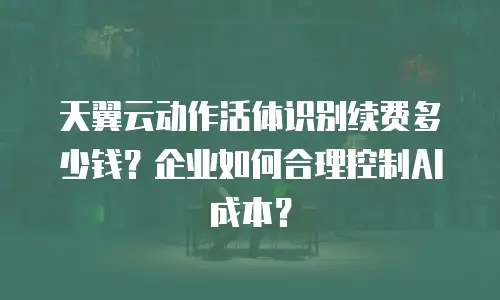天翼云动作活体识别续费多少钱？企业如何合理控制AI成本？