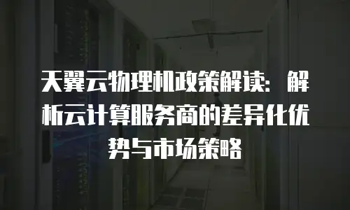 天翼云物理机政策解读：解析云计算服务商的差异化优势与市场策略