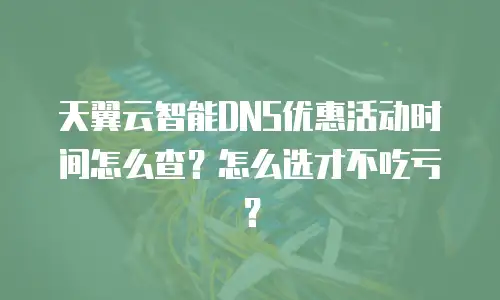 天翼云智能DNS优惠活动时间怎么查？怎么选才不吃亏？