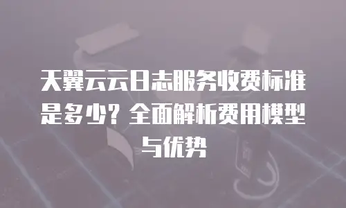天翼云云日志服务收费标准是多少？全面解析费用模型与优势