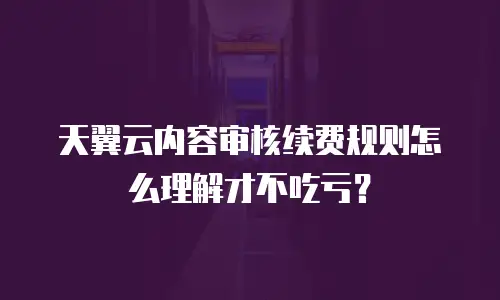天翼云内容审核续费规则怎么理解才不吃亏？