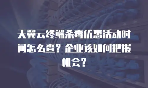 天翼云终端杀毒优惠活动时间怎么查？企业该如何把握机会？