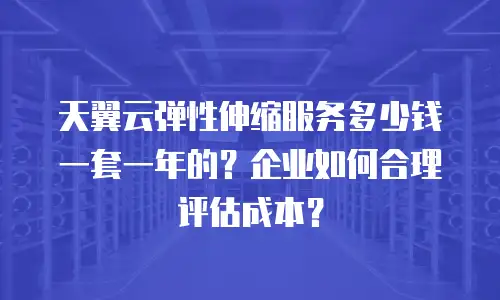 天翼云弹性伸缩服务多少钱一套一年的？企业如何合理评估成本？