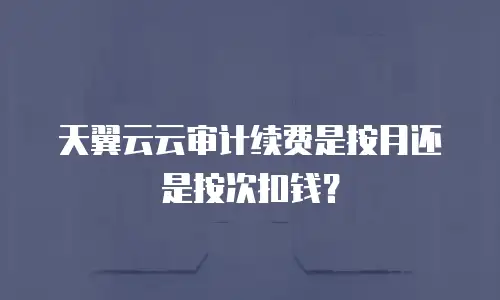 天翼云云审计续费是按月还是按次扣钱？