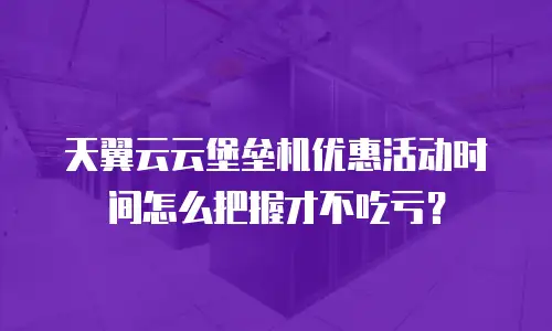 天翼云云堡垒机优惠活动时间怎么把握才不吃亏？