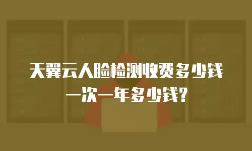 天翼云人脸检测收费多少钱一次一年多少钱？
