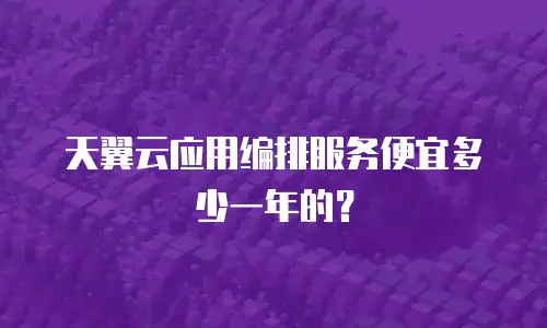 天翼云应用编排服务便宜多少一年的？