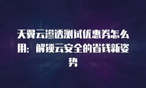 天翼云渗透测试优惠券怎么用：解锁云安全的省钱新姿势
