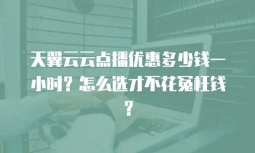 天翼云云点播优惠多少钱一小时？怎么选才不花冤枉钱？