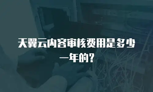 天翼云内容审核费用是多少一年的？