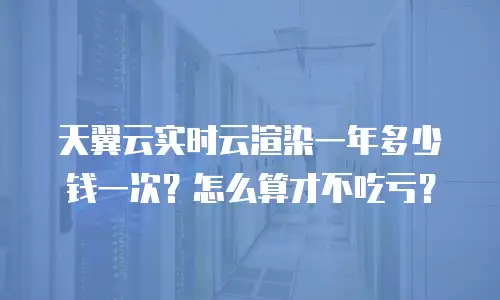 天翼云实时云渲染一年多少钱一次？怎么算才不吃亏？