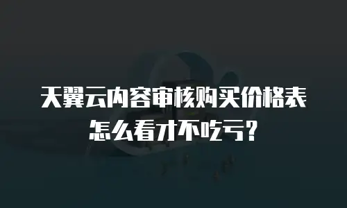 天翼云内容审核购买价格表怎么看才不吃亏？