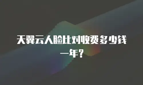 天翼云人脸比对收费多少钱一年？