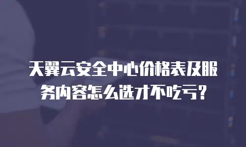 天翼云安全中心价格表及服务内容怎么选才不吃亏？