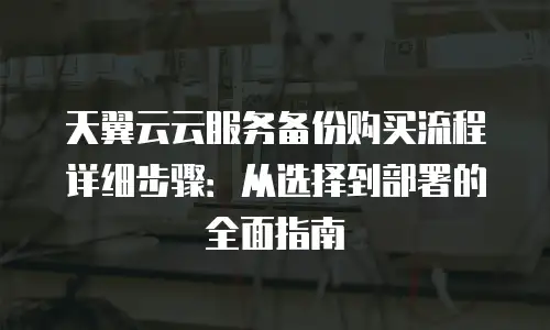 天翼云云服务备份购买流程详细步骤：从选择到部署的全面指南