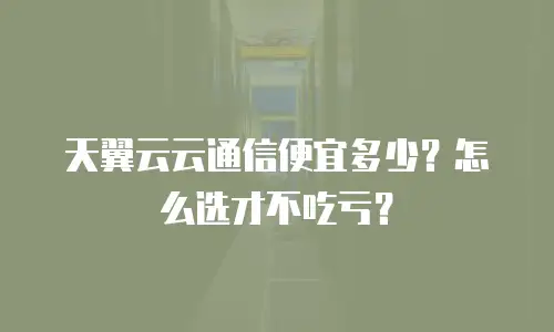 天翼云云通信便宜多少？怎么选才不吃亏？