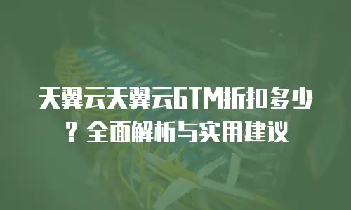 天翼云天翼云GTM折扣多少？全面解析与实用建议