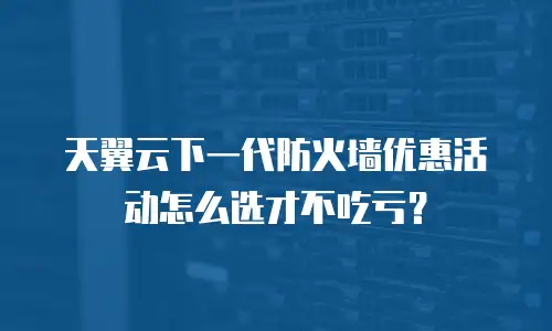 天翼云下一代防火墙优惠活动怎么选才不吃亏？