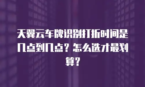 天翼云车牌识别打折时间是几点到几点？怎么选才最划算？
