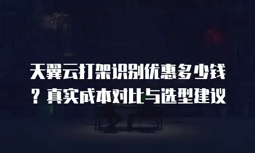天翼云打架识别优惠多少钱？真实成本对比与选型建议