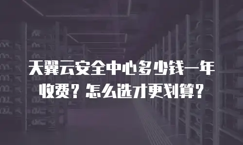 天翼云安全中心多少钱一年收费？怎么选才更划算？