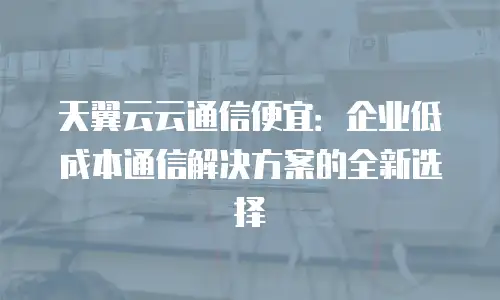 天翼云云通信便宜：企业低成本通信解决方案的全新选择