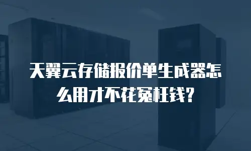 天翼云存储报价单生成器怎么用才不花冤枉钱？