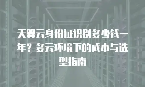 天翼云身份证识别多少钱一年？多云环境下的成本与选型指南