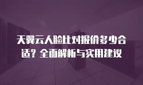 天翼云人脸比对报价多少合适？全面解析与实用建议
