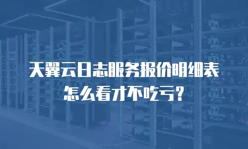 天翼云日志服务报价明细表怎么看才不吃亏？