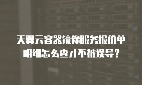 天翼云容器镜像服务报价单明细怎么查才不被误导？
