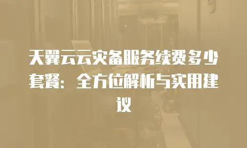 天翼云云灾备服务续费多少套餐：全方位解析与实用建议
