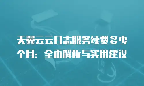天翼云云日志服务续费多少个月：全面解析与实用建议