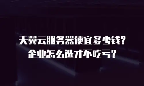 天翼云服务器便宜多少钱？企业怎么选才不吃亏？