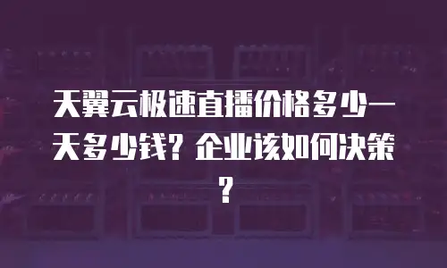 天翼云极速直播价格多少一天多少钱？企业该如何决策？