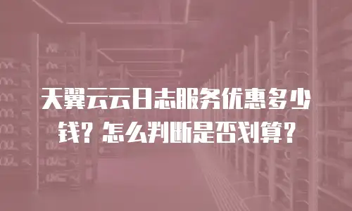 天翼云云日志服务优惠多少钱？怎么判断是否划算？
