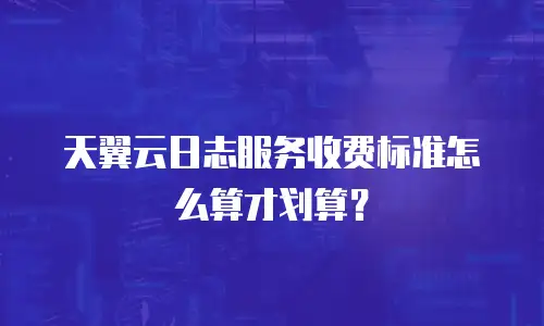 天翼云日志服务收费标准怎么算才划算？