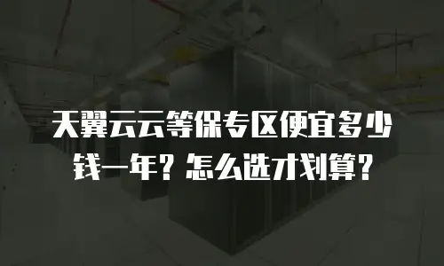 天翼云云等保专区便宜多少钱一年？怎么选才划算？