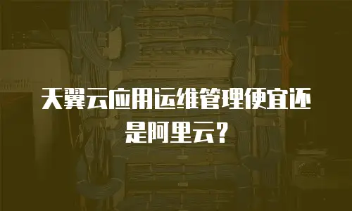 天翼云应用运维管理便宜还是阿里云？