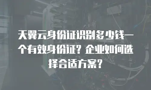 天翼云身份证识别多少钱一个有效身份证？企业如何选择合适方案？