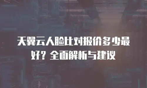 天翼云人脸比对报价多少最好？全面解析与建议