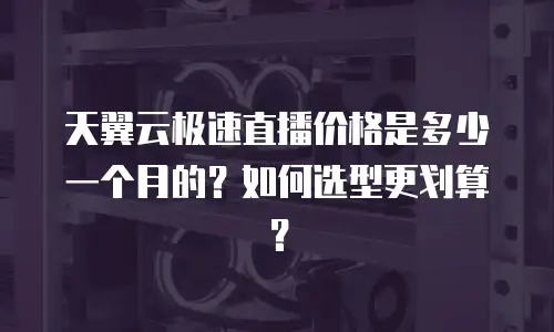 天翼云极速直播价格是多少一个月的？如何选型更划算？